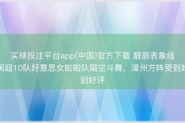 买球投注平台app(中国)官方下载 靓丽表象线!闽超10队好意思女啦啦队隔空斗舞,漳州方阵受到好评