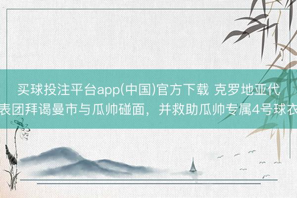 买球投注平台app(中国)官方下载 克罗地亚代表团拜谒曼市与瓜帅碰面，并救助瓜帅专属4号球衣