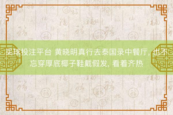 买球投注平台 黄晓明真行去泰国录中餐厅, 也不忘穿厚底椰子鞋戴假发, 看着齐热