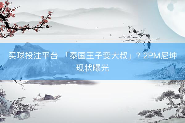 买球投注平台 「泰国王子变大叔」? 2PM尼坤现状曝光