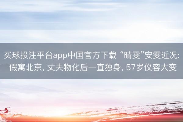买球投注平台app中国官方下载 “晴雯”安雯近况: 假寓北京， 丈夫物化后一直独身， 57岁仪容大变