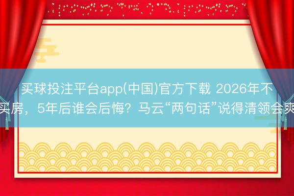 买球投注平台app(中国)官方下载 2026年不买房，5年后谁会后悔？马云“两句话”说得清领会爽