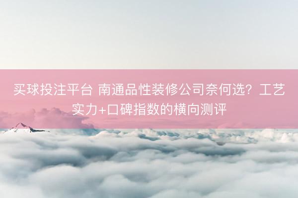 买球投注平台 南通品性装修公司奈何选？工艺实力+口碑指数的横向测评