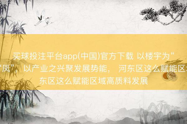 买球投注平台app(中国)官方下载 以楼宇为“巢”引产业之“凤”，以产业之兴聚发展势能， 河东区这么赋能区域高质料发展