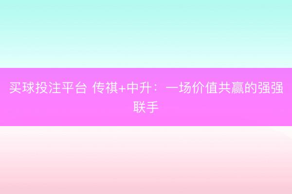 买球投注平台 传祺+中升：一场价值共赢的强强联手