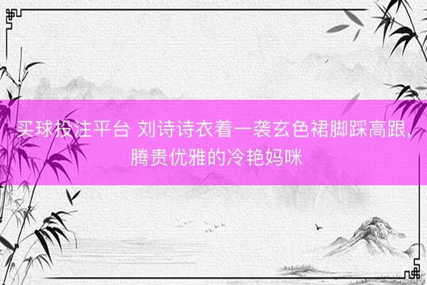 买球投注平台 刘诗诗衣着一袭玄色裙脚踩高跟，<a href=