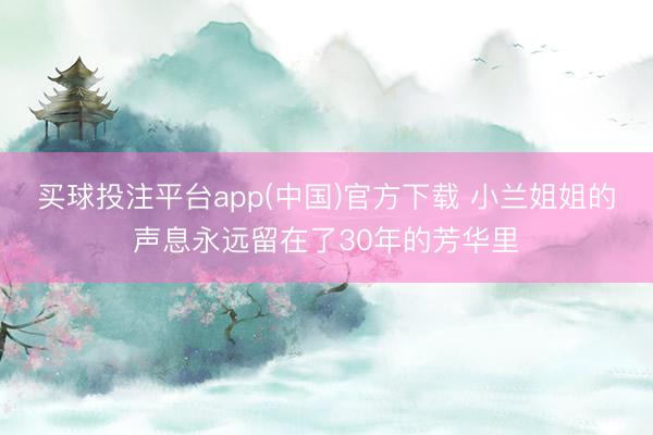 买球投注平台app(中国)官方下载 小兰姐姐的声息永远留在了30年的芳华里