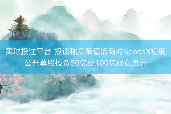 买球投注平台 报谈称贝莱德洽商对SpaceX初度公开募股投资50亿至100亿好意思元