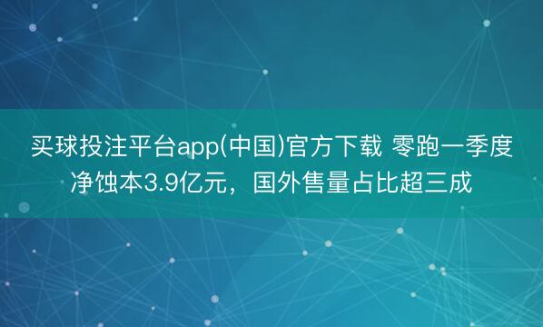 买球投注平台app(中国)官方下载 零跑一季度净蚀本3.9亿元，国外售量占比超三成