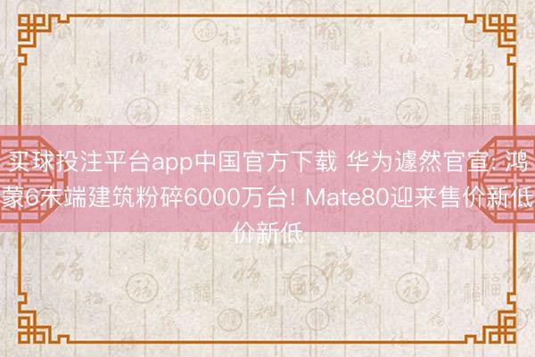 买球投注平台app中国官方下载 华为遽然官宣: 鸿蒙6末端建筑粉碎6000万台! Mate80迎来售价新低