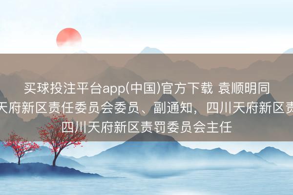 买球投注平台app(中国)官方下载 袁顺明同道任中共四川天府新区责任委员会委员、副通知，四川天府新区责罚委员会主任