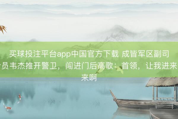 买球投注平台app中国官方下载 成皆军区副司令员韦杰推开警卫，闯进门后高歌：首领，让我进来啊