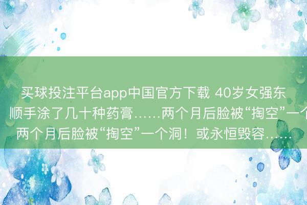 买球投注平台app中国官方下载 40岁女强东说念主长了一颗“痘”，顺手涂了几十种药膏……两个月后脸被“掏空”一个洞！或永恒毁容……
