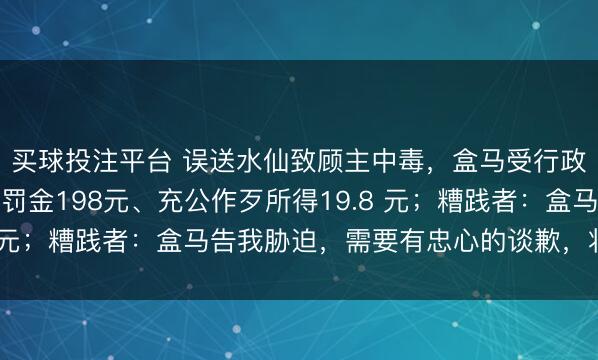 买球投注平台 误送水仙致顾主中毒,盒马受行政处罚,被给以警告、罚金198元、充公作歹所得19.8 元;糟践者:盒马告我胁迫,需要有忠心的谈歉,将诉讼