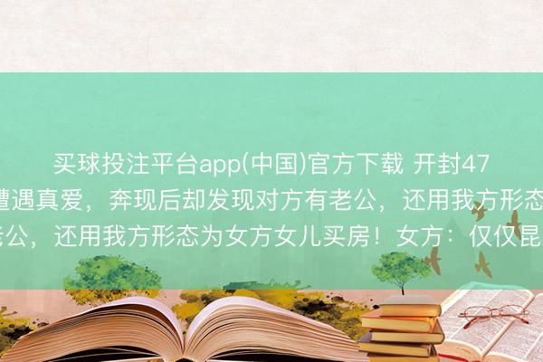 买球投注平台app(中国)官方下载 开封47岁保安大叔称网恋觉得遭遇真爱,奔现后却发现对方有老公,还用我方形态为女方女儿买房!女方:仅仅昆仲……