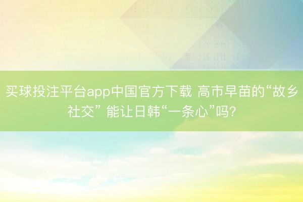 买球投注平台app中国官方下载 高市早苗的“故乡社交” 能让日韩“一条心”吗？