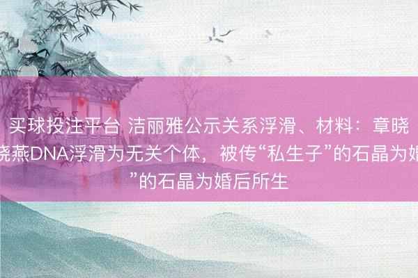 买球投注平台 洁丽雅公示关系浮滑、材料：章晓梅、章晓燕DNA浮滑为无关个体，被传“私生子”的石晶为婚后所生
