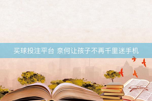买球投注平台 奈何让孩子不再千里迷手机