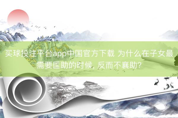 买球投注平台app中国官方下载 为什么在子女最需要匡助的时候， 反而不襄助?