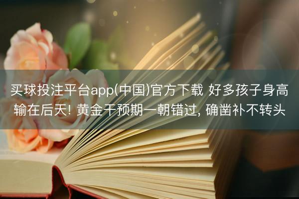 买球投注平台app(中国)官方下载 好多孩子身高输在后天! 黄金干预期一朝错过, 确凿补不转头
