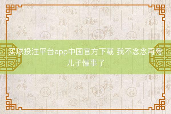 买球投注平台app中国官方下载 我不念念再夸儿子懂事了