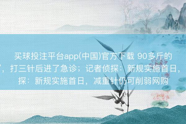 买球投注平台app(中国)官方下载 90多斤的密斯网购“替尔泊肽”，打三针后进了急诊；记者侦探：新规实施首日，减重针仍可削弱网购