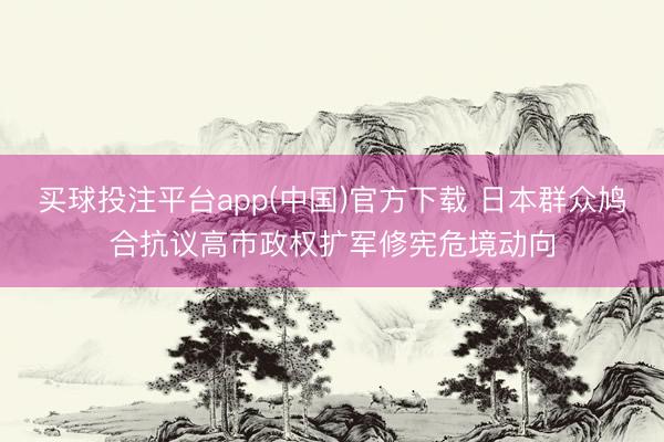 买球投注平台app(中国)官方下载 日本群众鸠合抗议高市政权扩军修宪危境动向