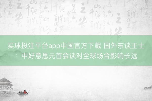 买球投注平台app中国官方下载 国外东谈主士：中好意思元首会谈对全球场合影响长远