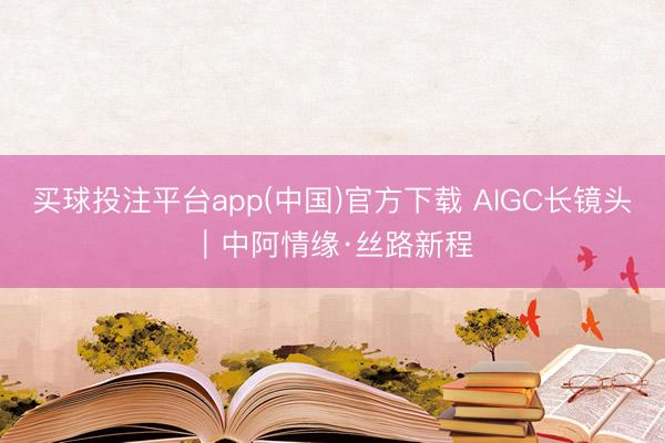买球投注平台app(中国)官方下载 AIGC长镜头｜中阿情缘·丝路新程