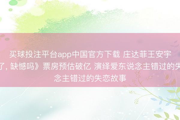 买球投注平台app中国官方下载 庄达菲王安宇《错过了， 缺憾吗》票房预估破亿 演绎爱东说念主错过的失恋故事