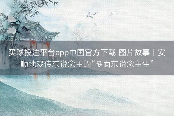 买球投注平台app中国官方下载 图片故事丨安顺地戏传东说念主的“多面东说念主生”