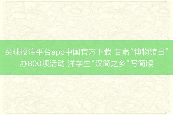 买球投注平台app中国官方下载 甘肃“博物馆日”办800项活动 洋学生“汉简之乡”写简牍