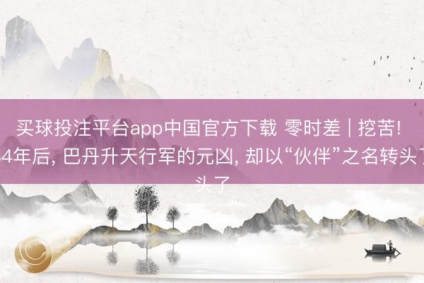 买球投注平台app中国官方下载 零时差 | 挖苦! 84年后， 巴丹升天行军的元凶， 却以“伙伴”之名转头了