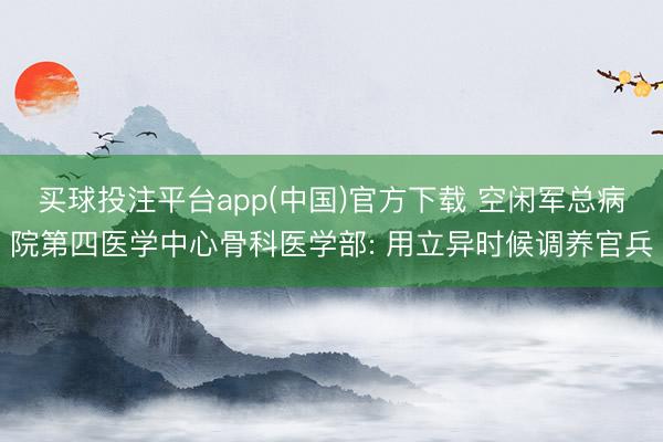 买球投注平台app(中国)官方下载 空闲军总病院第四医学中心骨科医学部: 用立异时候调养官兵