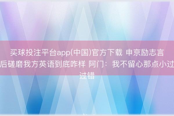 买球投注平台app(中国)官方下载 申京励志言语后磋磨我方英语到底咋样 阿门：我不留心那点小过错