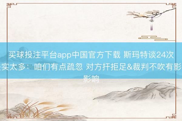 买球投注平台app中国官方下载 斯玛特谈24次失实太多：咱们有点疏忽 对方扞拒足&裁判不吹有影响