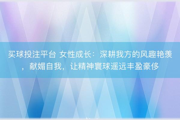 买球投注平台 女性成长:深耕我方的风趣艳羡,献媚自我,让精神寰球遥远丰盈豪侈