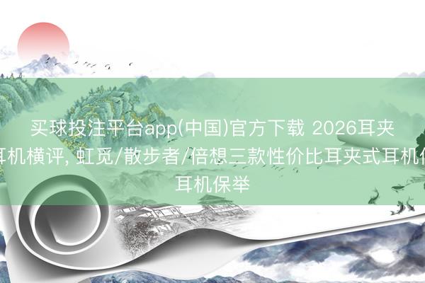 买球投注平台app(中国)官方下载 2026耳夹式耳机横评， 虹觅/散步者/倍想三款性价比耳夹式耳机保举
