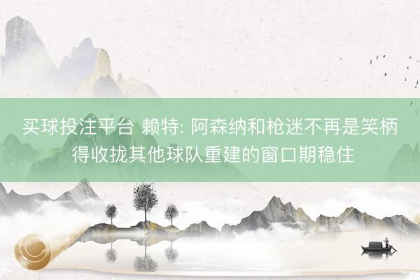 买球投注平台 赖特: 阿森纳和枪迷不再是笑柄 得收拢其他球队重建的窗口期稳住