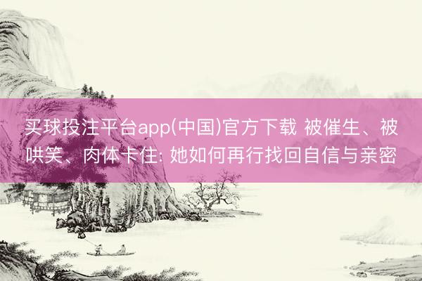 买球投注平台app(中国)官方下载 被催生、被哄笑、肉体卡住: 她如何再行找回自信与亲密