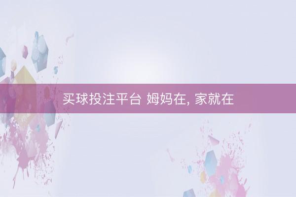 买球投注平台 姆妈在， 家就在