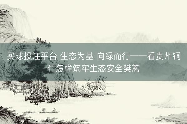 买球投注平台 生态为基 向绿而行——看贵州铜仁怎样筑牢生态安全樊篱
