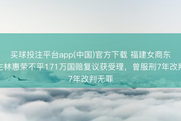 买球投注平台app(中国)官方下载 福建女商东说念主林惠荣不平171万国赔复议获受理，曾服刑7年改判无罪
