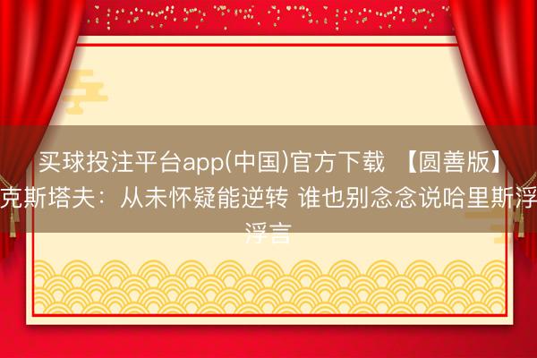 买球投注平台app(中国)官方下载 【圆善版】比克斯塔夫：从未怀疑能逆转 谁也别念念说哈里斯浮言