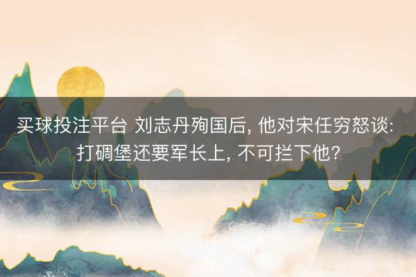 买球投注平台 刘志丹殉国后， 他对宋任穷怒谈: 打碉堡还要军长上， 不可拦下他?