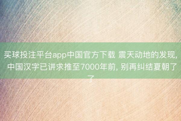 买球投注平台app中国官方下载 震天动地的发现， 中国汉字已讲求推至7000年前， 别再纠结夏朝了