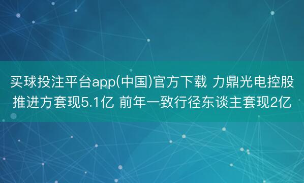 买球投注平台app(中国)官方下载 力鼎光电控股推进方套现5.1亿 前年一致行径东谈主套现2亿