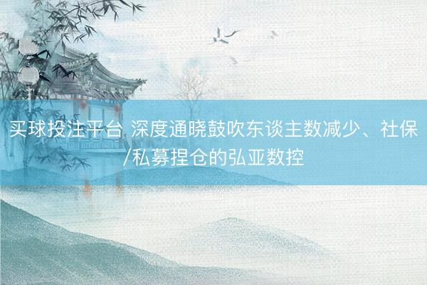 买球投注平台 深度通晓鼓吹东谈主数减少、社保/私募捏仓的弘亚数控