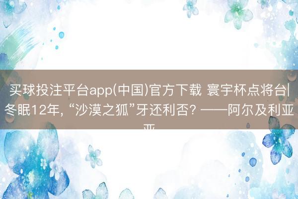 买球投注平台app(中国)官方下载 寰宇杯点将台|冬眠12年， “沙漠之狐”牙还利否? ——阿尔及利亚