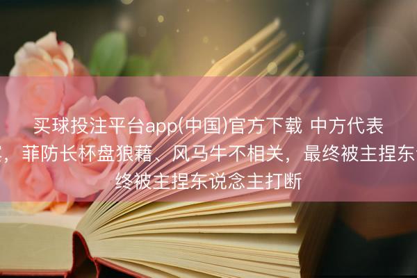 买球投注平台app(中国)官方下载 中方代表提问菲律宾,菲防长杯盘狼藉、风马牛不相关,最终被主捏东说念主打断